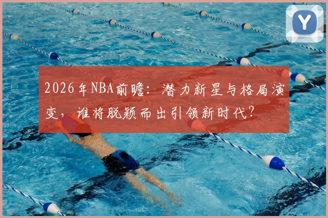 2026年NBA前瞻:潜力新星与格局演变,谁将脱颖而出引领新时代?