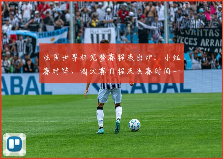 法国世界杯完整赛程表出炉：小组赛对阵、淘汰赛日程及决赛时间一览