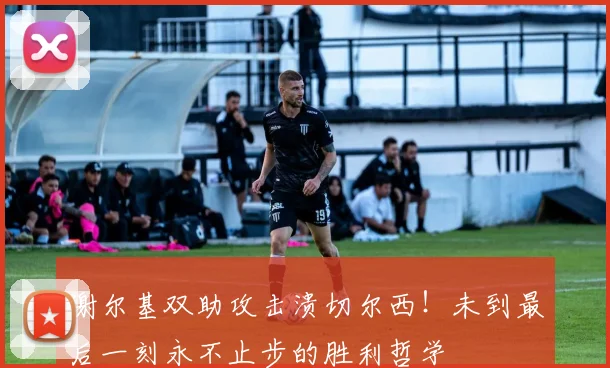 谢尔基双助攻击溃切尔西！未到最后一刻永不止步的胜利哲学