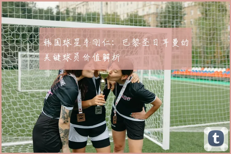韩国球星李刚仁:巴黎圣日耳曼的关键球员价值解析