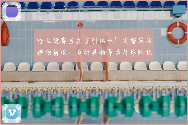 哈兰德赛后发言引热议!完整采访视频解读,分析其领导力与球队状态