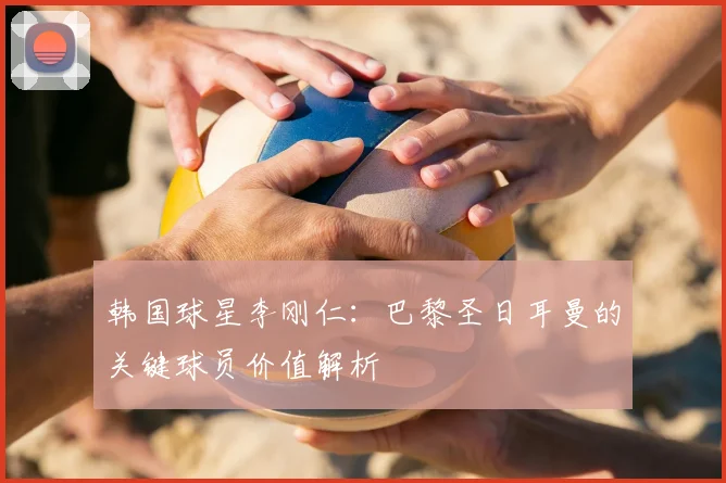 韩国球星李刚仁：巴黎圣日耳曼的关键球员价值解析