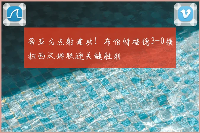 蒂亚戈点射建功!布伦特福德3-0横扫西汉姆联迎关键胜利