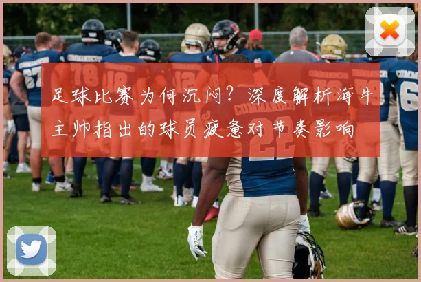 足球比赛为何沉闷?深度解析海牛主帅指出的球员疲惫对节奏影响